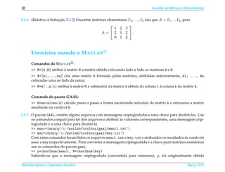 92                                                                                    Invers˜ o de Matrizes e Determinantes
                                                                                            a


2.1.6. (Relativo a Subsecao 2.1.2) Encontre matrizes elementares E1 , . . . , Ek tais que A = E1 . . . Ek , para
                 `      ¸˜
                                                                 
                                                         1 2 3
                                                  A =  2 1 2 .
                                                         0 1 2



      Exerc´cios usando o M ATLAB
           ı
      Comandos do M ATLAB :
                         `
      >> M=[A,B] atribui a matriz M a matriz obtida colocando lado a lado as matrizes A e B.
      >> A=[A1,...,An] cria uma matriz A formada pelas matrizes, deﬁnidas anteriormente, A1, ..., An
      colocadas uma ao lado da outra;
                            `                                                     `
      >> M=A(:,k:l) atribui a matriz M a submatriz da matriz A obtida da coluna l a coluna k da matriz A.

      Comando do pacote GAAL:
      >> B=escalona(A) calcula passo a passo a forma escalonada reduzida da matriz A e armazena a matriz
      resultante na vari´ vel B.
                        a
2.1.7. O pacote GAAL cont´ m alguns arquivos com mensagens criptografadas e uma chave para decifr´ -las. Use
                          e                                                                          a
                                                             `
       os comandos a seguir para ler dos arquivos e atribuir as vari´ veis correspondentes, uma mensagem crip-
                                                                    a
       tografada e a uma chave para decifr´ -la.
                                           a
       >> menc=lerarq(’c:/matlab/toolbox/gaal/menc1.txt’)
       >> key=lerarq(’c:/matlab/toolbox/gaal/key.txt’)
                                                                                   ı               `
       Com estes comandos foram lidos os arquivos menc1.txt e key.txt e atribu´dos os resultados as vari´ veis
                                                                                                         a
       menc e key respectivamente. Para converter a mensagem criptografada e a chave para matrizes num´ ricas
                                                                                                        e
       use os comandos do pacote gaal:
       >> y=char2num(menc), M=char2num(key)
                                                                            ´
       Sabendo-se que a mensagem criptografada (convertida para numeros), y, foi originalmente obtida

Matrizes Vetores e Geometria Anal´tica
                                 ı                                                                             Marco 2012
                                                                                                                  ¸
 
