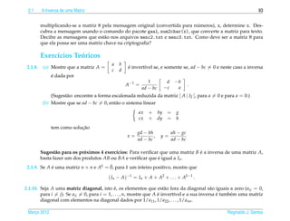 2.1      A Inversa de uma Matriz                                                                                   93


                                                                               ´
          multiplicando-se a matriz M pela mensagem original (convertida para numeros), x, determine x. Des-
          cubra a mensagem usando o comando do pacote gaal, num2char(x), que converte a matriz para texto.
          Decifre as mensagens que est˜ o nos arquivos menc2.txt e menc3.txt. Como deve ser a matriz M para
                                       a
          que ela possa ser uma matriz chave na criptograﬁa?

          Exerc´cios Teoricos
               ı       ´
                                            a   b
 2.1.8.    (a) Mostre que a matriz A =               e invert´vel se, e somente se, ad − bc = 0 e neste caso a inversa
                                                     ´       ı
                                            c   d
               ´
               e dada por
                                                                1       d −b
                                                    A −1 =                            .
                                                             ad − bc   −c  a
               (Sugest˜ o: encontre a forma escalonada reduzida da matriz [ A | I2 ], para a = 0 e para a = 0.)
                      a
           (b) Mostre que se ad − bc = 0, ent˜ o o sistema linear
                                              a
                                                          ax    + by =        g
                                                          cx    + dy =        h
                            ¸˜
               tem como solucao
                                                         gd − bh            ah − gc
                                                    x=           ,     y=
                                                         ad − bc            ad − bc

          Sugest˜ o para os proximos 4 exerc´cios: Para veriﬁcar que uma matriz B e a inversa de uma matriz A,
                 a            ´             ı                                     ´
          basta fazer um dos produtos AB ou BA e veriﬁcar que e igual a In .
                                                                ´
                                       ¯
 2.1.9. Se A e uma matriz n × n e Ak = 0, para k um inteiro positivo, mostre que
             ´

                                          ( In − A)−1 = In + A + A2 + . . . + Ak−1 .

2.1.10. Seja A uma matriz diagonal, isto e, os elementos que est˜ o fora da diagonal s˜ o iguais a zero (aij = 0,
                                              ´                          a                     a
        para i = j). Se aii = 0, para i = 1, . . . , n, mostre que A e invert´vel e a sua inversa e tamb´ m uma matriz
                                                                     ´       ı                    ´     e
        diagonal com elementos na diagonal dados por 1/a11 , 1/a22 , . . . , 1/ann .

 Marco 2012
    ¸                                                                                               Reginaldo J. Santos
 