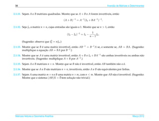 94                                                                                 Invers˜ o de Matrizes e Determinantes
                                                                                          a


2.1.11. Sejam A e B matrizes quadradas. Mostre que se A + B e A forem invert´veis, ent˜ o
                                                                            ı         a

                                             ( A + B)−1 = A−1 ( In + BA−1 )−1 .

2.1.12. Seja Jn a matriz n × n, cujas entradas s˜ o iguais a 1. Mostre que se n > 1, ent˜ o
                                                a                                       a

                                                                        1
                                                ( In − Jn )−1 = In −       Jn .
                                                                       n−1
                                2
       (Sugest˜ o: observe que Jn = nJn .)
              a
2.1.13. Mostre que se B e uma matriz invert´vel, ent˜ o AB−1 = B−1 A se, e somente se, AB = BA. (Sugest˜ o:
                         ´                 ı        a                                                  a
        multiplique a equacao AB = BA por B−1 .)
                           ¸˜

2.1.14. Mostre que se A e uma matriz invert´vel, ent˜ o A + B e In + BA−1 s˜ o ambas invert´veis ou ambas n˜ o
                          ´                   ı       a                    a               ı               a
        invert´veis. (Sugest˜ o: multiplique A + B por A−1 .)
              ı             a
2.1.15. Sejam A e B matrizes n × n. Mostre que se B n˜ o e invert´vel, ent˜ o AB tamb´ m n˜ o o e.
                                                     a ´         ı        a          e    a     ´

2.1.16. Mostre que se A e B s˜ o matrizes n × n, invert´veis, ent˜ o A e B s˜ o equivalentes por linhas.
                             a                         ı         a          a

2.1.17. Sejam A uma matriz m × n e B uma matriz n × m, com n < m. Mostre que AB n˜ o e invert´vel. (Sugest˜ o:
                                                                                 a ´         ı            a
                                       ¯
        Mostre que o sistema ( AB) X = 0 tem solucao n˜ o trivial.)
                                                 ¸˜ a




 Matrizes Vetores e Geometria Anal´tica
                                  ı                                                                          Marco 2012
                                                                                                                ¸
 