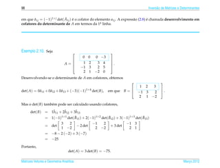 98                                                                                  Invers˜ o de Matrizes e Determinantes
                                                                                          a

                           ˜
em que a1j = (−1)1+ j det( A1j ) e o cofator do elemento a1j . A express˜ o (2.8) e chamada desenvolvimento em
        ˜                        ´                                      a         ´
cofatores do determinante de A em termos da 1a linha.
                                                   .




Exemplo 2.10. Seja                                        
                                          0   0    0 −3
                                                          
                                A=
                                         1   2    3 4     .
                                                           
                                        −1   3    2 5     
                                          2   1   −2 0
Desenvolvendo-se o determinante de A em cofatores, obtemos
                                                                                           
                                                                            1   2      3
det( A) = 0a11 + 0a12 + 0a13 + (−3)(−1)1+4 det( B),
           ˜      ˜      ˜                                em que     B=                    .
                                                                                           
                                                                            −1 3 2
                                                                            2 1 −2

Mas o det( B) tamb´ m pode ser calculado usando cofatores,
                  e

      det( B)       ˜      ˜       ˜
                 = 1b11 + 2b12 + 3b13
                 = 1(−1)1+1 det( B11 ) + 2(−1)1+2 det( B12 ) + 3(−1)1+3 det( B13 )
                                  ˜                    ˜                     ˜
                            32                    −1  2              −1 3
                 = det           − 2 det                   + 3 det
                            −2
                            1                      2 −2               2 1
                 = −8 − 2 (−2) + 3 (−7)
                 = −25
Portanto,
                                  det( A) = 3 det( B) = −75.

Matrizes Vetores e Geometria Anal´tica
                                 ı                                                                           Marco 2012
                                                                                                                ¸
 