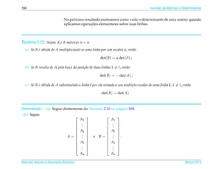 104                                                                                   Invers˜ o de Matrizes e Determinantes
                                                                                            a


                                    ´
                              No proximo resultado mostramos como varia o determinante de uma matriz quando
                                             ¸˜
                              aplicamos operacoes elementares sobre suas linhas.



Teorema 2.13. Sejam A e B matrizes n × n.
  (a) Se B e obtida de A multiplicando-se uma linha por um escalar α, ent˜ o
           ´                                                             a

                                                      det( B) = α det( A) ;

  (b) Se B resulta de A pela troca da posi¸ ao de duas linhas k = l, ent˜ o
                                          c˜                            a

                                                      det( B) = − det( A) ;

  (c) Se B e obtida de A substituindo a linha l por ela somada a um multiplo escalar de uma linha k, k = l, ent˜ o
           ´                                                         ´                                         a

                                                       det( B) = det( A) .



         ¸˜
Demonstracao.    (a) Segue diretamente do Teorema 2.10 na p´ gina 100.
                                                           a
 (b) Sejam
                                                            
                                    A1                      A1
                                   .                     . 
                                   .                     . 
                                   .                     . 
                                   Ak                    Al 
                                                            
                                A= .                B =  . .
                                   .                     . 
                                                  e
                                   .                     . 
                                   Al                    Ak 
                                                            
                                   .                     . 
                                   ..                    .. 
                                             An               An

Matrizes Vetores e Geometria Anal´tica
                                 ı                                                                             Marco 2012
                                                                                                                  ¸
 