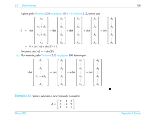 2.2    Determinantes                                                                                 105


      Agora, pelo Teorema 2.10 na p´ gina 100 e o Corol´ rio 2.12, temos que
                                   a                   a
                                                                         
                      A1                A1            A1               A1      A1
                       .
                       .             .            .               .     . 
                                     .            .               .     . 
                           
                 
                      .    
                                    .            .               .     . 
                  Ak + Al          Ak           Ak              Al    Al 
                                                                         
                       .
                       .             .            .               .     . 
      0 = det               = det  .  + det  .  + det  .  + det  . 
                           
                      .               .           .              .     . 
                  Ak + Al          Ak           Al              Ak    Al 
                                                                         
                      .
                       .
                                    . 
                                     . 
                                                    . 
                                                    . 
                                                                      . 
                                                                      . 
                                                                              . 
                                                                              . 
                      .                .             .                .       .
                      An                An            An               An      An
         = 0 + det( A) + det( B) + 0.
     Portanto, det( A) = − det( B).
 (c) Novamente, pelo Teorema 2.10 na p´ gina 100, temos que
                                        a
                                                            
                      A1              A1              A1        A1
                       .
                       .             .             .       . 
                                     .             .       . 
                           
               
                      .    
                                    .             .       . 
               
                     Ak    
                            
                                     Ak 
                                         
                                                     Ak 
                                                        
                                                               Ak 
                                                                  
                       .
                       .             .             .       . 
           det              = det  .  + α det  .  = det  .  .
                           
                      .            .             .       . 
                Al + αAk           Al            Ak      Al 
                                                            
                      .
                       .
                                    . 
                                     . 
                                                     . 
                                                     . 
                                                               . 
                                                               . 
                      .              .               .         .
                     An               An              An        An



Exemplo 2.13. Vamos calcular o determinante da matriz
                                               
                                   0     1    5
                               A= 3    −6    9 
                                   2     6    1

Marco 2012
   ¸                                                                                  Reginaldo J. Santos
 