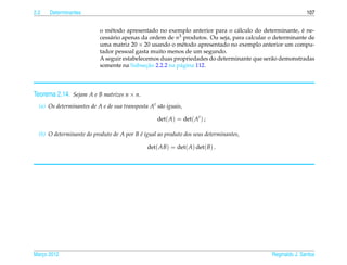 2.2   Determinantes                                                                                        107


                               e                                               a                        ´
                           o m´ todo apresentado no exemplo anterior para o c´ lculo do determinante, e ne-
                           cess´ rio apenas da ordem de n3 produtos. Ou seja, para calcular o determinante de
                               a
                           uma matriz 20 × 20 usando o m´ todo apresentado no exemplo anterior um compu-
                                                          e
                           tador pessoal gasta muito menos de um segundo.
                           A seguir estabelecemos duas propriedades do determinante que ser˜ o demonstradas
                                                                                             a
                                             ¸˜
                           somente na Subsecao 2.2.2 na p´ gina 112.
                                                         a




Teorema 2.14. Sejam A e B matrizes n × n.
  (a) Os determinantes de A e de sua transposta At s˜ o iguais,
                                                    a

                                                    det( A) = det( At ) ;

  (b) O determinante do produto de A por B e igual ao produto dos seus determinantes,
                                           ´

                                                det( AB) = det( A) det( B) .




Marco 2012
   ¸                                                                                        Reginaldo J. Santos
 