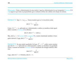 108                                                                               Invers˜ o de Matrizes e Determinantes
                                                                                        a




                                                     ´
Observa¸ ao. Como o determinante de uma matriz e igual ao determinante da sua transposta (Teorema 2.14
          c˜
                                                                                       ¸˜ `
(b)), segue-se que todas as propriedades que se referem a linhas s˜ o v´ lidas com relacao as colunas.
                                                                  a a




Exemplo 2.14. Seja A = ( aij )n×n . Vamos mostrar que se A e invert´vel, ent˜ o
                                                           ´       ı        a

                                                       1
                                     det( A−1 ) =           .
                                                    det( A)

Como A A−1 = In , aplicando-se o determinante a ambos os membros desta igual-
dade e usando o Teorema 2.14, obtemos

                                det( A) det( A−1 ) = det( In ).

Mas, det( In ) = 1 (Exemplo 2.11 na p´ gina 99, a matriz identidade tamb´ m e trian-
                                     a                                  e ´
                              −1      1
gular inferior!). Logo, det( A ) =         .
                                   det( A)


Exemplo 2.15. Se uma matriz quadrada e tal que A2 = A−1 , ent˜ o vamos mostrar
                                       ´                      a
que det( A) = 1. Aplicando-se o determinante a ambos os membros da igualdade
acima, e usando novamente o Teorema 2.14 e o resultado do exemplo anterior, obte-
mos
                                             1
                             (det( A))2 =         .
                                          det( A)

Logo, (det( A))3 = 1. Portanto, det( A) = 1.

Matrizes Vetores e Geometria Anal´tica
                                 ı                                                                         Marco 2012
                                                                                                              ¸
 