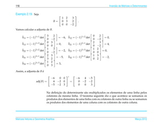 116                                                                                 Invers˜ o de Matrizes e Determinantes
                                                                                          a


Exemplo 2.19. Seja                                     
                                         1      2     3
                                     B= 0      3     2 .
                                         0      0    −2
Vamos calcular a adjunta de B.

      ˜                       3      2              ˜                   0     2
      b11 = (−1)1+1 det                 = −6,       b12 = (−1)1+2 det            = 0,
                              0    −2                                   0   −2
      ˜                       0    3                ˜                   2     3
      b13 = (−1)1+3 det                = 0,         b21 = (−1)2+1 det            = 4,
                              0    0                                    0   −2
      ˜                       1      3              ˜                   1   2
      b22 = (−1)2+2 det                 = −2,       b23 = (−1)2+3 det           = 0,
                              0    −2                                   0   0
      ˜                       2    3                ˜                   1   3
      b31 = (−1)3+1 det                = −5,        b32 = (−1)3+2 det           = −2,
                              3    2                                    0   2
      ˜                       1    2
      b33 = (−1)3+3 det                = 3,
                              0    3

Assim, a adjunta de B e
                      ´
                                      t           
                               −6  0 0      −6  4 −5
                    adj( B) =  4 −2 0  =  0 −2 −2 
                               −5 −2 3       0  0  3

                                        ¸˜
                              Na deﬁnicao do determinante s˜ o multiplicados os elementos de uma linha pelos
                                                            a
                              cofatores da mesma linha. O teorema seguinte diz o que acontece se somamos os
                              produtos dos elementos de uma linha com os cofatores de outra linha ou se somamos
                              os produtos dos elementos de uma coluna com os cofatores de outra coluna.




Matrizes Vetores e Geometria Anal´tica
                                 ı                                                                           Marco 2012
                                                                                                                ¸
 