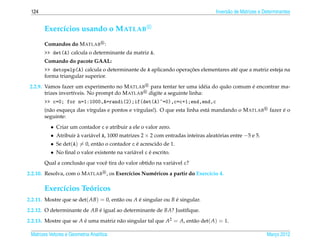 124                                                                              Invers˜ o de Matrizes e Determinantes
                                                                                        a


       Exerc´cios usando o M ATLAB
            ı
       Comandos do M ATLAB :
       >> det(A) calcula o determinante da matriz A.
       Comando do pacote GAAL:
                                                                 ¸˜
       >> detopelp(A) calcula o determinante de A aplicando operacoes elementares at´ que a matriz esteja na
                                                                                    e
       forma triangular superior.
                                                                          e   a         ´
 2.2.9. Vamos fazer um experimento no M ATLAB para tentar ter uma id´ ia do qu˜ o comum e encontrar ma-
        trizes invert´veis. No prompt do M ATLAB digite a seguinte linha:
                     ı
       >> c=0; for n=1:1000,A=randi(2);if(det(A)~=0),c=c+1;end,end,c
       (n˜ o esqueca das v´rgulas e pontos e v´rgulas!). O que esta linha est´ mandando o M ATLAB
         a        ¸       ı                   ı                              a                                    ´
                                                                                                            fazer e o
       seguinte:
          • Criar um contador c e atribuir a ele o valor zero.
          • Atribuir a vari´ vel A, 1000 matrizes 2 × 2 com entradas inteiras aleatorias entre −5 e 5.
                     `     a                                                       ´
          • Se det(A) = 0, ent˜ o o contador c e acrescido de 1.
                              a                ´
          • No ﬁnal o valor existente na vari´ vel c e escrito.
                                             a       ´
       Qual a conclus˜ o que vocˆ tira do valor obtido na vari´ vel c?
                     a          e                             a
2.2.10. Resolva, com o M ATLAB , os Exerc´cios Num´ ricos a partir do Exerc´cio 4.
                                         ı        e                        ı

       Exerc´cios Teoricos
            ı       ´
2.2.11. Mostre que se det( AB) = 0, ent˜ o ou A e singular ou B e singular.
                                       a        ´               ´
2.2.12. O determinante de AB e igual ao determinante de BA? Justiﬁque.
                             ´
2.2.13. Mostre que se A e uma matriz n˜ o singular tal que A2 = A, ent˜ o det( A) = 1.
                        ´             a                               a

 Matrizes Vetores e Geometria Anal´tica
                                  ı                                                                        Marco 2012
                                                                                                              ¸
 