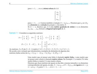 2                                                                                               Matrizes e Sistemas Lineares


                                para i = 1, . . . , m e a j-´ sima coluna de A e
                                                            e                  ´
                                                                                     
                                                                                a1j
                                                                               a2j   
                                                                                      ,
                                                                                     
                                                                                .
                                                                                 .
                                                                                .    
                                                                                amj

                                para j = 1, . . . , n. Usamos tamb´ m a notacao A = ( aij )m×n . Dizemos que aij ou [ A]ij
                                                                      e         ¸˜
                                e o elemento ou a entrada de posicao i, j da matriz A.
                                ´                                       ¸˜
                                Se m = n, dizemos que A e uma matriz quadrada de ordem n e os elementos
                                                                    ´
                                a11 , a22 , . . . , ann formam a diagonal (principal) de A.

Exemplo 1.1. Considere as seguintes matrizes:
                       1   2                    −2 1                1   3        0
               A=                 ,   B=                   ,   C=                     ,
                       3   4                     0 3                2   4       −2
                                                       
                                                       
                                                     1
                    D=      1    3    −2    ,    E= 4  eF=                3    .
                                                    −3
As matrizes A e B s˜ o 2 × 2. A matriz C e 2 × 3, D e 1 × 3, E e 3 × 1 e F e 1 × 1.
                   a                       ´            ´           ´          ´
                     ¸˜
De acordo com a notacao que introduzimos, exemplos de elementos de algumas das
matrizes dadas acima s˜ o a12 = 2, c23 = −2, e21 = 4, [ A]22 = 4, [ D ]12 = 3.
                      a

                                                    ´                         ´
                                Uma matriz que so possui uma linha e chamada matriz linha, e uma matriz que
                                so possui uma coluna e chamada matriz coluna, No Exemplo 1.1 a matriz D e uma
                                 ´                       ´                                                           ´
                                matriz linha e a matriz E e uma matriz coluna.
                                                           ´
                                Dizemos que duas matrizes s˜ o iguais se elas tˆ m o mesmo tamanho e os elementos
                                                                  a                       e
                                correspondentes s˜ o iguais, ou seja, A = ( aij )m×n e B = (bij ) p×q s˜ o iguais se m = p,
                                                   a                                                   a
                                n = q e aij = bij para i = 1, . . . , m e j = 1, . . . , n.

Matrizes Vetores e Geometria Anal´tica
                                 ı                                                                              Marco 2012
                                                                                                                   ¸
 