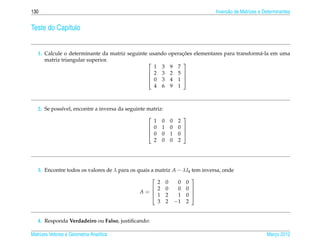 130                                                                           Invers˜ o de Matrizes e Determinantes
                                                                                    a


Teste do Cap´tulo
            ı


   1. Calcule o determinante da matriz seguinte usando           ¸˜
                                                            operacoes elementares para transform´ -la em uma
                                                                                                a
      matriz triangular superior.                                
                                                  1 3       9   7
                                                2 3        2   5 
                                                                 
                                                0 3        4   1 
                                                  4 6       9   1



   2. Se poss´vel, encontre a inversa da seguinte matriz:
             ı
                                                                 
                                                    1 0     0   2
                                                   0 1     0   0 
                                                                 
                                                   0 0     1   0 
                                                    2 0     0   2




   3. Encontre todos os valores de λ para os quais a matriz A − λI4 tem inversa, onde
                                                                   
                                                      2 0     0 0
                                                    2 0      0 0 
                                              A=   1 2
                                                                    
                                                              1 0 
                                                      3 2 −1 2


   4. Responda Verdadeiro ou Falso, justiﬁcando:

Matrizes Vetores e Geometria Anal´tica
                                 ı                                                                     Marco 2012
                                                                                                          ¸
 