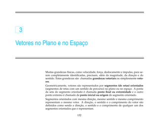 3

Vetores no Plano e no Espaco
                          ¸



           Muitas grandezas f´sicas, como velocidade, forca, deslocamento e impulso, para se-
                              ı                          ¸
                                                                                    ¸˜
           rem completamente identiﬁcadas, precisam, al´ m da magnitude, da direcao e do
                                                           e
           sentido. Estas grandezas s˜ o chamadas grandezas vetoriais ou simplesmente veto-
                                     a
           res.
           Geometricamente, vetores s˜ o representados por segmentos (de retas) orientados
                                     a
           (segmentos de retas com um sentido de percurso) no plano ou no espaco. A ponta
                                                                               ¸
                                           ´
           da seta do segmento orientado e chamada ponto ﬁnal ou extremidade e o outro
                         ´
           ponto extremo e chamado de ponto inicial ou origem do segmento orientado.
                                                 ¸˜
           Segmentos orientados com mesma direcao, mesmo sentido e mesmo comprimento
                                              ¸˜
           representam o mesmo vetor. A direcao, o sentido e o comprimento do vetor s˜ o
                                                                                     a
                                       ¸˜
           deﬁnidos como sendo a direcao, o sentido e o comprimento de qualquer um dos
           segmentos orientados que o representam.

                                     132
 