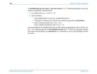138                                                                                       Vetores no Plano e no Espaco
                                                                                                                    ¸


                              A multiplica¸ ao de um vetor V por um escalar α, α V, e determinada pelo vetor que
                                           c˜                                       ´
                              possui as seguintes caracter´sticas:
                                                           ı
                                                                   ¯
                               (a) e o vetor nulo, se α = 0 ou V = 0,
                                   ´
                               (b) caso contr´ rio,
                                             a
                                      i. tem comprimento |α| vezes o comprimento de V,
                                     ii. a direcao e a mesma de V (neste caso, dizemos que eles s˜ o paralelos),
                                               ¸˜ ´                                              a
                                    iii. tem o mesmo sentido de V, se α > 0 e
                                         tem o sentido contr´ rio ao de V, se α < 0.
                                                            a
                                                               ¸˜
                              As propriedades da multiplicacao por escalar ser˜ o apresentadas mais a frente. Se
                                                                                 a
                                                          ´       ´                      ´ a
                              W = α V, dizemos que W e um multiplo escalar de V. E f´ cil ver que dois vetores
                                                                                             ´     ´
                              n˜ o nulos s˜ o paralelos (ou colineares) se, e somente se, um e um multiplo escalar
                               a          a
                              do outro.




Matrizes Vetores e Geometria Anal´tica
                                 ı                                                                        Marco 2012
                                                                                                             ¸
 