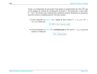142                                                                                      Vetores no Plano e no Espaco
                                                                                                                   ¸

                                                                                                            −→
                              Assim, as coordenadas de um ponto P s˜ o iguais as componentes do vetor OP, que
                                                                     a
                              vai da origem do sistema de coordenadas ao ponto P. Em particular, o vetor nulo,
                              ¯
                              0 = (0, 0). Em termos das componentes, podemos realizar facilmente as operacoes:
                                                                                                         ¸˜
                                                          ¸˜
                              soma de vetores e multiplicacao de vetor por escalar.


                                 • Como ilustrado na Figura 3.8, a soma de dois vetores V = (v1 , v2 ) e W =
                                   (w1 , w2 ) e dada por
                                              ´
                                                         V + W = ( v 1 + w1 , v 2 + w2 ) ;


                                 • Como ilustrado na Figura 3.9, a multiplica¸ ao de um vetor V = (v1 , v2 ) por um
                                                                               c˜
                                             ´
                                   escalar α e dada por
                                                                 α V = ( α v1 , α v2 ).




Matrizes Vetores e Geometria Anal´tica
                                 ı                                                                       Marco 2012
                                                                                                            ¸
 