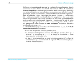 144                                                                                        Vetores no Plano e no Espaco
                                                                                                                     ¸


                              Deﬁnimos as componentes de um vetor no espa¸ o de forma an´ loga a que ﬁzemos
                                                                                  c              a
                              com vetores no plano. Vamos inicialmente introduzir um sistema de coordenadas
                              retangulares no espa¸ o. Para isto, escolhemos um ponto como origem O e como ei-
                                                     c
                              xos coordenados, trˆ s retas orientadas (com sentido de percurso deﬁnido), passando
                                                   e
                              pela origem, perpendiculares entre si, sendo uma delas vertical orientada para cima.
                              Estes ser˜ o os eixos x, y e z. O eixo z e o eixo vertical. Os eixos x e y s˜ o horizon-
                                        a                              ´                                  a
                              tais e satisfazem a seguinte propriedade. Suponha que giramos o eixo x pelo menor
                              angulo at´ que coincida com o eixo y. Se os dedos da m˜ o direita apontam na direcao
                              ˆ          e                                              a                          ¸˜
                              do semieixo x positivo de forma que o semieixo y positivo esteja do lado da palma
                              da m˜ o, ent˜ o o polegar aponta no sentido do semieixo z positivo. Cada par de ei-
                                    a       a
                              xos determina um plano chamado de plano coordenado. Portanto os trˆ s planos   e
                              coordenados s˜ o: xy, yz e xz.
                                              a
                              A cada ponto P no espaco associamos um terno de numeros ( x, y, z), chamado de
                                                         ¸                              ´
                              coordenadas do ponto P como segue.
                                 • Trace uma reta paralela ao eixo z, passando por P;
                                 • A intersecao da reta paralela ao eixo z, passando por P, com o plano xy e o
                                            ¸˜                                                               ´
                                   ponto P . As coordenadas de P , ( x, y), no sistema de coordenadas xy s˜ o as
                                                                                                          a
                                   duas primeiras coordenadas de P.
                                 • A terceira coordenada e igual ao comprimento do segmento PP , se P estiver
                                                          ´
                                   acima do plano xy e ao comprimento do segmento PP com o sinal negativo, se
                                   P estiver abaixo do plano xy.




Matrizes Vetores e Geometria Anal´tica
                                 ı                                                                         Marco 2012
                                                                                                              ¸
 