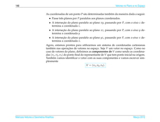 146                                                                                        Vetores no Plano e no Espaco
                                                                                                                     ¸


                              As coordenadas de um ponto P s˜ o determinadas tamb´ m da maneira dada a seguir.
                                                            a                    e
                                 • Passe trˆ s planos por P paralelos aos planos coordenados.
                                           e
                                 • A intersecao do plano paralelo ao plano xy, passando por P, com o eixo z de-
                                            ¸˜
                                   termina a coordenada z.
                                 • A intersecao do plano paralelo ao plano xz, passando por P, com o eixo y de-
                                            ¸˜
                                   termina a coordenada y
                                 • A intersecao do plano paralelo ao plano yz, passando por P, com o eixo x de-
                                            ¸˜
                                   termina a coordenada x.
                              Agora, estamos prontos para utilizarmos um sistema de coordenadas cartesianas
                              tamb´ m nas operacoes de vetores no espaco. Seja V um vetor no espaco. Como no
                                   e                  ¸˜                     ¸                           ¸
                              caso de vetores do plano, deﬁnimos as componentes de V como sendo as coordena-
                              das (v1 , v2 , v3 ) do ponto ﬁnal do representante de V que tem ponto inicial na origem.
                              Tamb´ m vamos identiﬁcar o vetor com as suas componentes e vamos escrever sim-
                                    e
                              plesmente
                                                                 V = ( v1 , v2 , v3 ).




Matrizes Vetores e Geometria Anal´tica
                                 ı                                                                         Marco 2012
                                                                                                              ¸
 