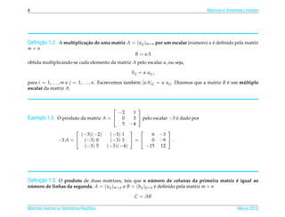 4                                                                                       Matrizes e Sistemas Lineares




     ¸˜
Deﬁnicao 1.2. A multiplica¸ ao de uma matriz A = ( aij )m×n por um escalar (numero) α e deﬁnida pela matriz
                          c˜                                                 ´        ´
m×n
                                                     B = αA
obtida multiplicando-se cada elemento da matriz A pelo escalar α, ou seja,

                                                   bij = α aij ,

para i = 1, . . . , m e j = 1, . . . , n. Escrevemos tamb´ m [αA]ij = α aij . Dizemos que a matriz B e um multiplo
                                                         e                                           ´     ´
escalar da matriz A.



                                              
                                        −2   1
Exemplo 1.3. O produto da matriz A =  0     3  pelo escalar −3 e dado por
                                                                 ´
                                         5 −4
                                                          
                       (−3)(−2)     (−3) 1           6 −3
             −3 A =  (−3) 0        (−3) 3  =      0 −9  .
                        (−3) 5     (−3)(−4)       −15 12




     ¸˜
Deﬁnicao 1.3. O produto de duas matrizes, tais que o numero de colunas da primeira matriz e igual ao
                                                      ´                                   ´
numero de linhas da segunda, A = ( aij )m× p e B = (bij ) p×n e deﬁnido pela matriz m × n
 ´                                                            ´

                                                    C = AB

Matrizes Vetores e Geometria Anal´tica
                                 ı                                                                      Marco 2012
                                                                                                           ¸
 