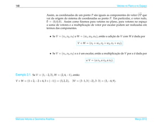 148                                                                                               Vetores no Plano e no Espaco
                                                                                                                            ¸

                                                                                                                     −→
                              Assim, as coordenadas de um ponto P s˜ o iguais as componentes do vetor OP que
                                                                     a
                              vai da origem do sistema de coordenadas ao ponto P. Em particular, o vetor nulo,
                              ¯
                              0 = (0, 0, 0). Assim como ﬁzemos para vetores no plano, para vetores no espaco ¸
                                                              ¸˜
                              a soma de vetores e a multiplicacao de vetor por escalar podem ser realizadas em
                              termos das componentes.


                                 • Se V = (v1 , v2 , v3 ) e W = (w1 , w2 , w3 ), ent˜ o a adicao de V com W e dada por
                                                                                    a        ¸˜             ´

                                                         V + W = ( v 1 + w1 , v 2 + w2 , v 3 + w3 ) ;


                                 • Se V = (v1 , v2 , v3 ) e α e um escalar, ent˜ o a multiplicacao de V por α e dada por
                                                              ´                a               ¸˜             ´

                                                                  α V = ( α v1 , α v2 , α v3 ).




Exemplo 3.1. Se V = (1, −2, 3), W = (2, 4, −1), ent˜ o
                                                   a

V + W = (1 + 2, −2 + 4, 3 + (−1)) = (3, 2, 2),       3V = (3 · 1, 3 (−2), 3 · 3) = (3, −6, 9).




Matrizes Vetores e Geometria Anal´tica
                                 ı                                                                                Marco 2012
                                                                                                                     ¸
 