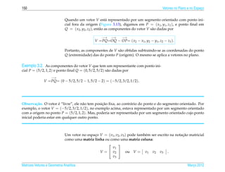 150                                                                                      Vetores no Plano e no Espaco
                                                                                                                   ¸


                              Quando um vetor V est´ representado por um segmento orientado com ponto ini-
                                                            a
                              cial fora da origem (Figura 3.13), digamos em P = ( x1 , y1 , z1 ), e ponto ﬁnal em
                              Q = ( x2 , y2 , z2 ), ent˜ o as componentes do vetor V s˜ o dadas por
                                                       a                              a

                                                    −→    −→    −→
                                                V = PQ=OQ − OP= ( x2 − x1 , y2 − y1 , z2 − z1 ).

                              Portanto, as componentes de V s˜ o obtidas subtraindo-se as coordenadas do ponto
                                                             a
                              Q (extremidade) das do ponto P (origem). O mesmo se aplica a vetores no plano.

Exemplo 3.2. As componentes do vetor V que tem um representante com ponto ini-
cial P = (5/2, 1, 2) e ponto ﬁnal Q = (0, 5/2, 5/2) s˜ o dadas por
                                                     a
                    −→
               V = PQ= (0 − 5/2, 5/2 − 1, 5/2 − 2) = (−5/2, 3/2, 1/2).




          c˜           ´             a           ¸˜
Observa¸ ao. O vetor e “livre”, ele n˜ o tem posicao ﬁxa, ao contr´ rio do ponto e do segmento orientado. Por
                                                                  a
exemplo, o vetor V = (−5/2, 3/2, 1/2), no exemplo acima, estava representado por um segmento orientado
com a origem no ponto P = (5/2, 1, 2). Mas, poderia ser representado por um segmento orientado cujo ponto
inicial poderia estar em qualquer outro ponto.



                              Um vetor no espaco V = (v1 , v2 , v3 ) pode tamb´ m ser escrito na notacao matricial
                                              ¸                               e                      ¸˜
                              como uma matriz linha ou como uma matriz coluna:
                                                           
                                                        v1
                                                 V =  v2  ou V = v1 v2 v3 .
                                                        v3

Matrizes Vetores e Geometria Anal´tica
                                 ı                                                                       Marco 2012
                                                                                                            ¸
 