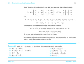 3.1                               ¸˜
      Soma de Vetores e Multiplicacao por Escalar                                                                                  151


                                      ¸˜                                                  ¸˜
                            Estas notacoes podem ser justiﬁcadas pelo fato de que as operacoes matriciais
                                                                                                 
                                            v1        w1         v 1 + w1                 v1        αv1
                                V + W =  v2  +  w2  =  v2 + w2  , αV = α  v2  =  αv2 
                                            v3        w3         v 3 + w3                 v3        αv3
                            ou

                              V +W =        v1      v2   v3   +      w1    w2    w3     =      v 1 + w1    v 2 + w2     v 3 + w3   ,

                                                     αV = α     v1    v2    v3    =      αv1    αv2    αv3
                                                                      ¸˜
                            produzem os mesmos resultados que as operacoes vetoriais

                                       V + W = ( v 1 , v 2 , v 3 ) + ( w1 , w2 , w3 ) = ( v 1 + w1 , v 2 + w2 , v 3 + w3 ) ,

                                                          αV = α(v1 , v2 , v3 ) = (αv1 , αv2 , αv3 ).
                            O mesmo vale, naturalmente, para vetores no plano.

                            No teorema seguinte enunciamos as propriedades mais importantes da soma de ve-
                                              ¸˜
                            tores e multiplicacao de vetores por escalar.




Teorema 3.1. Sejam U, V e W vetores e α e β escalares. S˜ o v´ lidas as seguintes propriedades:
                                                        a a
  (a) U + V = V + U;                                                             (e) α( βU ) = (αβ)U;
  (b) (U + V ) + W = U + (V + W );                                               (f) α(U + V ) = αU + αV;
          ¯
  (c) U + 0 = U;                                                                 (g) (α + β)U = αU + βU;
                  ¯
  (d) U + (−U ) = 0;                                                             (h) 1U = U.



Marco 2012
   ¸                                                                                                              Reginaldo J. Santos
 