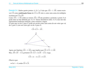 3.1                                  ¸˜
         Soma de Vetores e Multiplicacao por Escalar                                                153


                                                                  −→   −→
Exemplo 3.4. Dados quatro pontos A, B, C e X tais que AX = λ AB, vamos escre-
       −→                                      −→    −→
ver CX como combina¸ ao linear de CA e CB, isto e, como uma soma de multiplos
                   c˜                           ´                    ´
                −→    −→
escalares de CA e CB.
       −→      −→                  −→    −→
Como AX = λ AB, ent˜ o os vetores AX e AB s˜ o paralelos e portanto o ponto X so
                      a                        a                                 ´
pode estar na reta deﬁnida por A e B. Vamos desenh´ -lo entre A e B, mas isto n˜ o
                                                    a                          a
                           ¸˜
representar´ nenhuma restricao, como veremos a seguir.
            a
O vetor que vai de C para X, pode ser escrito como uma soma de um vetor que vai
de C para A com um vetor que vai de A para X,
                                          −→    −→      −→
                                        CX =CA + AX .

                                                B




                                                             X

                            C

                                                                   A
                          −→       −→                        −→   −→   −→
Agora, por hipotese AX = λ AB, o que implica que CX =CA +λ AB.
              ´
        −→    −→     −→              −→    −→          −→    −→
Mas, AB=CB − CA, portanto CX =CA +λ(CB − CA). Logo,
                                   −→                −→      −→
                                   CX = (1 − λ) CA +λ CB .

Observe que:
                          −→    −→
      • Se λ = 0, ent˜ o CX =CA.
                     a

Marco 2012
   ¸                                                                                 Reginaldo J. Santos
 
