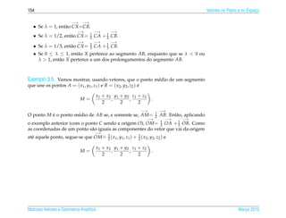 154                                                                                                    Vetores no Plano e no Espaco
                                                                                                                                 ¸

                         −→    −→
   • Se λ = 1, ent˜ o CX =CB.
                  a
                            −→          −→    −→
                                    1
   • Se λ = 1/2, ent˜ o CX =
                    a               2   CA + 1 CB.
                                             2
                            −→          −→    −→
                                    2
   • Se λ = 1/3, ent˜ o CX =
                    a               3   CA + 1 CB.
                                             3
   • Se 0 ≤ λ ≤ 1, ent˜ o X pertence ao segmento AB, enquanto que se λ < 0 ou
                        a
     λ > 1, ent˜ o X pertence a um dos prolongamentos do segmento AB.
               a



Exemplo 3.5. Vamos mostrar, usando vetores, que o ponto m´ dio de um segmento
                                                         e
que une os pontos A = ( x1 , y1 , z1 ) e B = ( x2 , y2 , z2 ) e
                                                              ´

                                        x1 + x2 y1 + y2 z1 + z2
                              M=               ,       ,               .
                                           2       2       2
                                                                  −→           −→
                                                                           1
O ponto M e o ponto m´ dio de AB se, e somente se, AM =
          ´          e                                                     2   AB. Ent˜ o, aplicando
                                                                                      a
                                                                   −→            −→      −→
o exemplo anterior (com o ponto C sendo a origem O), OM = 1 OA + 1 OB. Como
                                                            2       2
as coordenadas de um ponto s˜ o iguais as componentes do vetor que vai da origem
                            a
                                        −→
  e                                 2
                                                         1
at´ aquele ponto, segue-se que OM = 1 ( x1 , y1 , z1 ) + 2 ( x2 , y2 , z2 ) e

                                        x1 + x2 y1 + y2 z1 + z2
                              M=               ,       ,               .
                                           2       2       2




Matrizes Vetores e Geometria Anal´tica
                                 ı                                                                                     Marco 2012
                                                                                                                          ¸
 