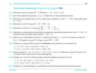 3.1                                ¸˜
        Soma de Vetores e Multiplicacao por Escalar                                                           155


        Exerc´cios Num´ ricos (respostas na p´ gina 548)
             ı        e                      a
                                         −→       −→
 3.1.1. Determine o ponto C tal que AC = 2 AB sendo A = (0, −2) e B = (1, 0).
 3.1.2. Uma reta no plano tem equacao y = 2x + 1. Determine um vetor paralelo a esta reta.
                                  ¸˜
 3.1.3. Determine uma equacao para a reta no plano que e paralela ao vetor V = (2, 3) e passa pelo ponto
                          ¸˜                           ´
        P0 = (1, 2).
 3.1.4. Determine o vetor X, tal que 3X − 2V = 15( X − U ).
                                                      6X   − 2Y    = U
 3.1.5. Determine os vetores X e Y tais que
                                                      3X   + Y     = U+V
 3.1.6. Determine as coordenadas da extremidade do segmento orientado que representa o vetor V = (3, 0, −3),
        sabendo-se que sua origem est´ no ponto P = (2, 3, −5).
                                     a
 3.1.7. Quais s˜ o as coordenadas do ponto P , sim´ trico do ponto P = (1, 0, 3) em relacao ao ponto M =
               a                                  e                                     ¸˜
                                                              −→     −→
       (1, 2, −1)? (Sugest˜ o: o ponto P e tal que o vetor MP = − MP)
                          a              ´
                                                                   ´
 3.1.8. Veriﬁque se os pontos dados a seguir s˜ o colineares, isto e, pertencem a uma mesma reta:
                                              a
        (a) A = (5, 1, −3), B = (0, 3, 4) e C = (0, 3, −5);
        (b) A = (−1, 1, 3), B = (4, 2, −3) e C = (14, 4, −15);
 3.1.9. Dados os pontos A = (1, −2, −3), B = (−5, 2, −1) e C = (4, 0, −1). Determine o ponto D tal que A, B, C
        e D sejam v´ rtices consecutivos de um paralelogramo.
                   e
3.1.10. Veriﬁque se o vetor U e combinacao linear (soma de multiplos escalares) de V e W:
                              ´        ¸˜                   ´
        (a) V = (9, −12, −6), W = (−1, 7, 1) e U = (−4, −6, 2);
        (b) V = (5, 4, −3), W = (2, 1, 1) e U = (−3, −4, 1);
                    ´
3.1.11. Veriﬁque se e um paralelogramo o quadril´ tero de v´ rtices (n˜ o necessariamente consecutivos)
                                                a          e          a

 Marco 2012
    ¸                                                                                          Reginaldo J. Santos
 