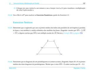 3.1                               ¸˜
       Soma de Vetores e Multiplicacao por Escalar                                                           157


                                           ´                ¸˜                                        ¸˜
        (b) Coloque em uma vari´ vel a um numero e use a funcao ilav(a,V) para visualizar a multiplicacao
                                  a
            do vetor V pelo escalar a.


3.1.14. Use o M ATLAB     para resolver os Exerc´cios Num´ ricos a partir do Exerc´cio 1.3.
                                                ı        e                        ı



       Exerc´cios Teoricos
            ı       ´

                                                    e                 a                       e     ´
3.1.15. Demonstre que o segmento que une os pontos m´ dios dos lados n˜ o paralelos de um trap´ zio e paralelo
                                                                                                   −→        −→
       as bases, e sua medida e a m´ dia aritm´ tica das medidas das bases. (Sugest˜ o: mostre que MN = 1 ( AB
       `                      ´    e          e                                    a                    2
          −→                            −→                           −→
       + DC ) e depois conclua que MN e um multiplo escalar de AB. Revise o Exemplo 3.3 na p´ gina 152)
                                      ´     ´                                               a



                                                          D         C




                                                     M                    N



                                             A                                 B




3.1.16. Demonstre que as diagonais de um paralelogramo se cortam ao meio. (Sugest˜ o: Sejam M e N os pontos
                                                                                 a
                                                                        −→
         e                                                                   ¯ ent˜ o conclua que M = N.)
        m´ dios das duas diagonais do paralelogramo. Mostre que o vetor MN = 0,    a

 Marco 2012
    ¸                                                                                         Reginaldo J. Santos
 