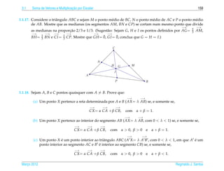 3.1                               ¸˜
       Soma de Vetores e Multiplicacao por Escalar                                                                                159


3.1.17. Considere o triˆ ngulo ABC e sejam M o ponto m´ dio de BC, N o ponto m´ dio de AC e P o ponto m´ dio
                       a                              e                       e                        e
        de AB. Mostre que as medianas (os segmentos AM, BN e CP) se cortam num mesmo ponto que divide
                                                                                                                       −→         −→
                                                                                                                              2
       as medianas na proporcao 2/3 e 1/3. (Sugest˜ o: Sejam G, H e I os pontos deﬁnidos por AG =
                            ¸˜                    a                                                                           3   AM,
       −→         −→   −→         −→                 −→        −→
              2               2                       ¯       ¯
       BH =   3   BN e CI =   3   CP. Mostre que GH = 0, GI = 0, conclua que G = H = I.)

                                                                    C


                                                      N
                                                                H           G          M
                                                                    I
                                             A
                                                                        P                         B


3.1.18. Sejam A, B e C pontos quaisquer com A = B. Prove que:
                                                                                   −→        −→
        (a) Um ponto X pertence a reta determinada por A e B ( AX = λ AB) se, e somente se,
                                                 −→        −→           −→
                                                 CX = α CA + β CB,                com      α + β = 1.
                                                                                  −→        −→
        (b) Um ponto X pertence ao interior do segmento AB ( AX = λ AB, com 0 < λ < 1) se, e somente se,
                                       −→     −→          −→
                                       CX = α CA + β CB,        com             α > 0, β > 0      e   α + β = 1.
                                                                                   −→         −→
        (c) Um ponto X e um ponto interior ao triˆ ngulo ABC ( A X = λ A B , com 0 < λ < 1, em que A e um
                         ´                       a                                                   ´
            ponto interior ao segmento AC e B e interior ao segmento CB) se, e somente se,
                                              ´
                                       −→     −→          −→
                                       CX = α CA + β CB,        com             α > 0, β > 0      e   α + β < 1.

 Marco 2012
    ¸                                                                                                              Reginaldo J. Santos
 