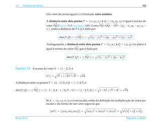 3.2   Produtos de Vetores                                                                                                       163


                                                        ´
                            Um vetor de norma igual a 1 e chamado vetor unit´ rio.
                                                                            a

                            A distˆ ncia entre dois pontos P = ( x1 , y1 , z1 ) e Q = ( x2 , y2 , z2 ) e igual a norma do
                                  a                                                                    ´       `
                                   −→                                              −→     −→      −→
                            vetor PQ (Figura 3.13 na p´ gina 149). Como PQ=OQ − OP= ( x2 − x1 , y2 − y1 , z2 −
                                                           a
                            z1 ), ent˜ o a distˆ ncia de P a Q e dada por
                                     a         a               ´

                                                            −→
                                         dist( P, Q) = || PQ || =         ( x2 − x1 )2 + ( y2 − y1 )2 + ( z2 − z1 )2 .

                            Analogamente, a distˆ ncia entre dois pontos P = ( x1 , y1 ) e Q = ( x2 , y2 ) no plano e
                                                a                                                                   ´
                                                        −→
                            igual a norma do vetor PQ, que e dada por
                                  `                        ´

                                                                     −→
                                                 dist( P, Q) = || PQ || =        ( x2 − x1 )2 + ( y2 − y1 )2 .



Exemplo 3.6. A norma do vetor V = (1, −2, 3) e
                                             ´
                                                              √
                            ||V || =    12 + (−2)2 + 32 =         14.

A distˆ ncia entre os pontos P = (2, −3, 1) e Q = (−1, 4, 5) e
      a                                                      ´
                −→                                                                                         √
dist( P, Q) = || PQ || = ||(−1 − 2, 4 − (−3), 5 − 1)|| = ||(−3, 7, 4)|| =           (−3)2 + 72 + 42 =          74.


                            Se V = (v1 , v2 , v3 ) e α e um escalar, ent˜ o da deﬁnicao da multiplicacao de vetor por
                                                       ´                a           ¸˜               ¸˜
                            escalar e da norma de um vetor segue-se que

                                ||αV || = ||(αv1 , αv2 , αv3 )|| =      (αv1 )2 + (αv2 )2 + (αv3 )2 =      α2 ( v2 + v2 + v2 ),
                                                                                                                 1    2    3

Marco 2012
   ¸                                                                                                             Reginaldo J. Santos
 