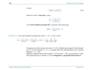 164                                                                                            Vetores no Plano e no Espaco
                                                                                                                         ¸


                                ou seja,
                                                                   ||αV || = |α| ||V ||.                              (3.5)


                                Dado um vetor V n˜ o nulo, o vetor
                                                 a

                                                                              1
                                                                   U=                V.
                                                                            ||V ||

                                e um vetor unit´ rio na dire¸ ao de V, pois por (3.5), temos que
                                ´              a            c˜

                                                                            1
                                                               ||U || =          ||V || = 1.
                                                                          ||V ||


Exemplo 3.7. Um vetor unit´ rio na direcao do vetor V = (1, −2, 3) e o vetor
                          a            ¸˜                          ´

                         1                  1                     1  −2   3
              U=                V=         √      (1, −2, 3) = ( √ , √ , √ ).
                       ||V ||                14                   14  14  14



                                O angulo entre dois vetores n˜ o nulos, V e W, e deﬁnido pelo angulo θ determinado
                                   ˆ                         a                  ´             ˆ
                                por V e W que satisfaz 0 ≤ θ ≤ π, quando eles est˜ o representados com a mesma
                                                                                    a
                                origem (Figura 3.16).
                                Quando o angulo θ entre dois vetores V e W e reto (θ = 90o), ou um deles e o vetor
                                          ˆ                                   ´                            ´
                                nulo, dizemos que os vetores V e W s˜ o ortogonais ou perpendiculares entre si.
                                                                      a




Matrizes Vetores e Geometria Anal´tica
                                 ı                                                                             Marco 2012
                                                                                                                  ¸
 