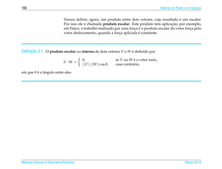 166                                                                                         Vetores no Plano e no Espaco
                                                                                                                      ¸


                                                                                                     ´
                              Vamos deﬁnir, agora, um produto entre dois vetores, cujo resultado e um escalar.
                                           ´                                                     ¸˜
                              Por isso ele e chamado produto escalar. Este produto tem aplicacao, por exemplo,
                                   ı                                     ¸ ´
                              em F´sica: o trabalho realizado por uma forca e o produto escalar do vetor forca pelo
                                                                                                            ¸
                                                                            ´
                              vetor deslocamento, quando a forca aplicada e constante.
                                                                ¸




     ¸˜
Deﬁnicao 3.1. O produto escalar ou interno de dois vetores V e W e deﬁnido por
                                                                 ´

                                         0,                     se V ou W e o vetor nulo,
                                                                           ´
                              V ·W =
                                         ||V || ||W || cos θ,   caso contr´ rio,
                                                                          a

         ´ ˆ
em que θ e o angulo entre eles.




Matrizes Vetores e Geometria Anal´tica
                                 ı                                                                          Marco 2012
                                                                                                               ¸
 