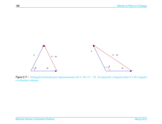 168                                                                                Vetores no Plano e no Espaco
                                                                                                             ¸




                                                             V

                 V                                                              V −W
                                  V −W




                                                                            θ
                     θ        W                                                        W



                 a                                                   `
Figura 3.17 – Triˆ ngulo formado por representantes de V, W e V − W. A esquerda o angulo entre V e W e agudo
                                                                                  ˆ                  ´
  `          ´
e a direita e obtuso.




Matrizes Vetores e Geometria Anal´tica
                                 ı                                                                 Marco 2012
                                                                                                      ¸
 