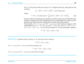 3.2    Produtos de Vetores                                                                                         169


                              Se V e W s˜ o dois vetores n˜ o nulos e θ e o angulo entre eles, ent˜ o pela lei dos
                                        a                  a              ´ ˆ                          a
                              cossenos,
                                               ||V − W ||2 = ||V ||2 + ||W ||2 − 2||V || ||W || cos θ.
                              Assim,
                                                                       1
                                            V · W = ||V || ||W || cos θ =  ||V ||2 + ||W ||2 − ||V − W ||2 .     (3.6)
                                                                       2
                               a           a         ´
                              J´ temos ent˜ o uma formula para calcular o produto escalar que n˜ o depende dire-
                                                                                                      a
                                           ˆ
                              tamente do angulo entre eles. Substituindo-se as coordenadas dos vetores em (3.6)
                              obtemos uma express˜ o mais simples para o c´ lculo do produto interno.
                                                     a                          a
                              Por exemplo, se V = (v1 , v2 , v3 ) e W = (w1 , w2 , w3 ) s˜ o vetores no espaco, ent˜ o
                                                                                           a                 ¸     a
                              substituindo-se ||V ||2 = v2 + v2 + v2 , ||W ||2 = w1 + w2 + w3 e ||V − W ||2 = (v1 −
                                                         1     2    3
                                                                                    2      2     2

                              w1 )2 + (v2 − w2 )2 + (v3 − w3 )2 em (3.6) os termos v2 e wi s˜ o cancelados e obtemos
                                                                                       i
                                                                                             2 a


                                                              V · W = v 1 w1 + v 2 w2 + v 3 w3 .




Teorema 3.2. O produto escalar ou interno, V · W, entre dois vetores e dado por
                                                                     ´

                                                    V · W = v 1 w1 + v 2 w2 ,

se V = (v1 , v2 ) e W = (w1 , w2 ) s˜ o vetores no plano e por
                                    a

                                               V · W = v 1 w1 + v 2 w2 + v 3 w3 ,

se V = (v1 , v2 , v3 ) e W = (w1 , w2 , w3 ) s˜ o vetores no espa¸ o.
                                              a                  c




Marco 2012
   ¸                                                                                                Reginaldo J. Santos
 