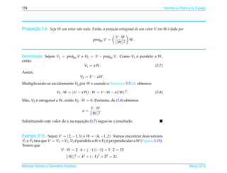174                                                                                         Vetores no Plano e no Espaco
                                                                                                                      ¸




       ¸˜
Proposicao 3.4. Seja W um vetor n˜ o nulo. Ent˜ o, a proje¸ ao ortogonal de um vetor V em W e dada por
                                 a            a           c˜                                ´

                                                             V ·W
                                                 projW V =             W.
                                                             ||W ||2


Demonstracao. Sejam V1 = projW V e V2 = V − projW V. Como V1 e paralelo a W,
         ¸˜                                                  ´
ent˜ o
   a
                                   V1 = αW.                             (3.7)
Assim,
                                         V2 = V − αW .
Multiplicando-se escalarmente V2 por W e usando o Teorema 3.3 (d) obtemos

                        V2 · W = (V − αW ) · W = V · W − α||W ||2 .                 (3.8)

Mas, V2 e ortogonal a W, ent˜ o V2 · W = 0. Portanto, de (3.8) obtemos
        ´                   a

                                               V ·W
                                          α=           .
                                               ||W ||2
                                    ¸˜
Substituindo este valor de α na equacao (3.7) segue-se o resultado.


Exemplo 3.10. Sejam V = (2, −1, 3) e W = (4, −1, 2). Vamos encontrar dois vetores
V1 e V2 tais que V = V1 + V2 , V1 e paralelo a W e V2 e perpendicular a W (Figura 3.19).
                                  ´                   ´
Temos que
                        V · W = 2 · 4 + (−1)(−1) + 3 · 2 = 15
                               ||W ||2 = 42 + (−1)2 + 22 = 21 .

Matrizes Vetores e Geometria Anal´tica
                                 ı                                                                          Marco 2012
                                                                                                               ¸
 