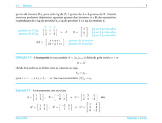 1.1    Matrizes                                                                                                       7


grama de insumo B e, para cada kg de Z, 1 grama de A e 4 gramas de B. Usando
matrizes podemos determinar quantos gramas dos insumos A e B s˜ o necess´ rios
                                                                  a      a
na producao de x kg do produto X, y kg do produto Y e z kg do produto Z.
         ¸˜

                             X Y Z                                 
                                                                   
                                                                 x              kg de X produzidos
  gramas de A/kg             1 1 1
                                             =    A         X=  y             kg de Y produzidos
  gramas de B/kg             2 1 4
                                                                 z              kg de Z produzidos
                                  x+y+z               gramas de A usados
                     AX =
                                 2x + y + 4z          gramas de B usados




     ¸˜
Deﬁnicao 1.4. A transposta de uma matriz A = ( aij )m×n e deﬁnida pela matriz n × m
                                                        ´

                                                                 B = At
obtida trocando-se as linhas com as colunas, ou seja,
                                                             bij = a ji ,
para i = 1, . . . , n e j = 1, . . . , m. Escrevemos tamb´ m [ At ]ij = a ji .
                                                         e



Exemplo 1.7. As transpostas das matrizes
                    1   2                 −2 1                         1    3    0
           A=                ,   B=                     e   C=                        s˜ o
                                                                                       a
                    3   4                  0 3                         2    4   −2
                                                                                   
                                                                         1        2
                        1   3                  −2 0
              At =               ,   Bt =                    e    Ct =  3        4 .
                        2   4                   1 3
                                                                         0       −2

Marco 2012
   ¸                                                                                                 Reginaldo J. Santos
 