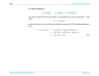 180                                                                                              Vetores no Plano e no Espaco
                                                                                                                           ¸


                              Os vetores canonicos
                                            ˆ

                                                   i = (1, 0, 0),      j = (0, 1, 0)   e   k = (0, 0, 1)

                              s˜ o vetores unit´ rios (de norma igual a um) paralelos aos eixos coordenados. Todo
                               a               a
                              vetor
                                                                  V = ( v1 , v2 , v3 )
                              pode ser escrito como uma soma de multiplos escalares de i, j e k (combinacao linear),
                                                                 ´                                      ¸˜
                              pois

                                          V = ( v1 , v2 , v3 )   = (v1 , 0, 0) + (0, v2 , 0) + (0, 0, v3 ) =
                                                                 = v1 (1, 0, 0) + v2 (0, 1, 0) + v3 (0, 0, 1) =
                                                                 = v1 i + v2 j + v3 k.                                  (3.9)




Matrizes Vetores e Geometria Anal´tica
                                 ı                                                                                Marco 2012
                                                                                                                     ¸
 