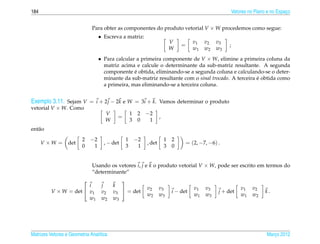 184                                                                                                       Vetores no Plano e no Espaco
                                                                                                                                    ¸


                              Para obter as componentes do produto vetorial V × W procedemos como segue:
                                   • Escreva a matriz:
                                                                            V          v1   v2   v3
                                                                                =                     ;
                                                                            W          w1   w2   w3
                                   • Para calcular a primeira componente de V × W, elimine a primeira coluna da
                                     matriz acima e calcule o determinante da sub-matriz resultante. A segunda
                                                  ´
                                     componente e obtida, eliminando-se a segunda coluna e calculando-se o deter-
                                     minante da sub-matriz resultante com o sinal trocado. A terceira e obtida como
                                                                                                      ´
                                     a primeira, mas eliminando-se a terceira coluna.


Exemplo 3.11. Sejam V = i + 2 j − 2k e W = 3i + k. Vamos determinar o produto
vetorial V × W. Como
                                     V             1    2   −2
                                           =                        ,
                                     W             3    0    1
ent˜ o
   a
                         2    −2               1       −2               1   2
      V ×W =      det                , − det                , det                   = (2, −7, −6) .
                         0     1               3        1               3   0


                              Usando os vetores i, j e k o produto vetorial V × W, pode ser escrito em termos do
                              “determinante”
                                           
                        i           j    k
                                                            v2      v3                 v1   v3                v1    v2
          V × W = det  v1          v2   v3  = det                         i − det               j + det                 k.
                                                            w2      w3                 w1   w3                w1    w2
                        w1          w2   w3




Matrizes Vetores e Geometria Anal´tica
                                 ı                                                                                        Marco 2012
                                                                                                                             ¸
 