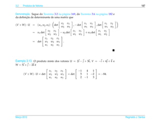 3.2   Produtos de Vetores                                                                                       187


         ¸˜
Demonstracao. Segue do Teorema 3.2 na p´ gina 169, do Teorema 3.6 na p´ gina 182 e
                                       a                              a
         ¸˜
da deﬁnicao de determinante de uma matriz que

                                               v2   v3              v1   v3            v1   v2
(V × W ) · U   = (u1 , u2 , u3 ) · det                    , − det              , det
                                               w2   w3              w1   w3            w1   w2
                                v2    v3                  v1   v3               v1     v2
               = u1 det                        − u2 det             + u3 det
                                w2    w3                  w1   w3               w1     w2
                                              
                       v1            v2    v3
               = det  w1            w2    w3  .
                       u1            u2    u3




Exemplo 3.13. O produto misto dos vetores U = 2i − j + 3k, V = −i + 4 j + k e
W = 5i + j − 2 k e
                 ´
                                                                         
                           v1             v2   v3           −1       4    1
      (V × W ) · U = det  w1             w2   w3  = det  5        1   −2  = −84.
                           u1             u2   u3            2      −1    3




Marco 2012
   ¸                                                                                             Reginaldo J. Santos
 