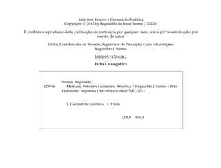 Matrizes, Vetores e Geometria Anal´tica
                                                                 ı
                        Copyright c 2012 by Reginaldo de Jesus Santos (120228)
´                   ¸˜               ¸˜                                                           ¸˜
E proibida a reproducao desta publicacao, ou parte dela, por qualquer meio, sem a pr´ via autorizacao, por
                                                                                    e
                                            escrito, do autor.

                                                                  ¸˜                 ¸˜
              Editor, Coordenador de Revis˜ o, Supervisor de Producao, Capa e Ilustracoes:
                                          a
                                         Reginaldo J. Santos

                                           ISBN 85-7470-014-2
                                           Ficha Catalogr´ ﬁca
                                                         a



                       Santos, Reginaldo J.
            S237m        Matrizes, Vetores e Geometria Anal´tica / Reginaldo J. Santos - Belo
                                                             ı
                       Horizonte: Imprensa Universit´ ria da UFMG, 2012.
                                                    a


                         1. Geometria Anal´tica
                                          ı       I. T´tulo
                                                      ı


                                                              CDD:   516.3
 