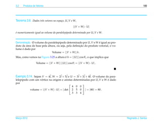 3.2   Produtos de Vetores                                                                            189




Teorema 3.8. Dados trˆs vetores no espa¸ o, U, V e W,
                     e                 c

                                                    |(V × W ) · U |

e numericamente igual ao volume do paralelep´pedo determinado por U, V e W.
´                                           ı


         ¸˜
Demonstracao. O volume do paralelep´pedo determinado por U, V e W e igual ao pro-
                                    ı                               ´
         ´                                           ¸˜
duto da area da base pela altura, ou seja, pela deﬁnicao do produto vetorial, o vo-
     ´
lume e dado por
                              Volume = ||V × W || h .
Mas, como vemos na Figura 3.25 a altura e h = ||U ||| cos θ |, o que implica que
                                        ´

                  Volume = ||V × W || ||U ||| cos θ | = |(V × W ) · U | .




Exemplo 3.14. Sejam V = 4i, W = 2i + 5 j e U = 3i + 3 j + 4k. O volume do para-
lelep´pedo com um v´ rtice na origem e arestas determinadas por U, V e W e dado
     ı              e                                                    ´
por                                                  
                                               4 0 0
            volume = |(V × W ) · U | = | det  2 5 0  | = |80| = 80 .
                                               3 3 4




Marco 2012
   ¸                                                                                  Reginaldo J. Santos
 