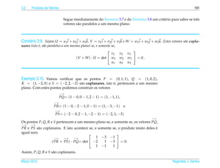 3.2   Produtos de Vetores                                                                                           191


                              Segue imediatamente do Teorema 3.7 e do Teorema 3.8 um crit´ rio para saber se trˆ s
                                                                                         e                     e
                              vetores s˜ o paralelos a um mesmo plano.
                                       a



Corol´ rio 3.9. Sejam U = u1 i + u2 j + u3 k, V = v1 i + v2 j + v3 k e W = w1 i + w2 j + w3 k. Estes vetores s˜ o copla-
     a                                                                                                        a
nares (isto e, s˜ o paralelos a um mesmo plano) se, e somente se,
            ´ a
                                                                         
                                                              v1 v2 v3
                                      (V × W ) · U = det  w1 w2 w3  = 0 .
                                                              u1 u2 u3



Exemplo 3.15. Vamos veriﬁcar que os pontos P = (0, 1, 1), Q = (1, 0, 2),
R = (1, −2, 0) e S = (−2, 2, −2) s˜ o coplanares, isto e, pertencem a um mesmo
                                  a                    ´
plano. Com estes pontos podemos construir os vetores
                            −→
                            PQ= (1 − 0, 0 − 1, 2 − 1) = (1, −1, 1),
                     −→
                     PR= (1 − 0, −2 − 1, 0 − 1) = (1, −3, −1)         e
                      −→
                      PS = (−2 − 0, 2 − 1, −2 − 1) = (−2, 1, −3)
                                                                                       −→
Os pontos P, Q, R e S pertencem a um mesmo plano se, e somente se, os vetores PQ,
−→    −→
PR e PS s˜ o coplanares. E isto acontece se, e somente se, o produto misto deles e
           a                                                                     ´
igual zero.                                              
                    −→   −→     −→            1 −3 −1
                  ( PR × PS ) · PQ= det  −2      1 −3  = 0.
                                              1 −1     1
Assim, P, Q, R e S s˜ o coplanares.
                    a

Marco 2012
   ¸                                                                                                 Reginaldo J. Santos
 