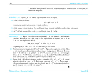 192                                                                                         Vetores no Plano e no Espaco
                                                                                                                      ¸


                                                                   ´                                  ¸˜
                              O resultado a seguir ser´ usado no proximo cap´tulo para deduzir as equacoes pa-
                                                      a                     ı
                              ram´ tricas do plano.
                                  e



Corol´ rio 3.10. Sejam U, V e W vetores coplanares n˜ o nulos no espa¸ o.
     a                                              a                c
  (a) Ent˜ o a equa¸ ao vetorial
         a         c˜
                                                                        ¯
                                                         xU + yV + zW = 0
      tem solu¸ ao n˜ o trivial, em que x, y e z s˜ o escalares.
              c˜ a                                a
  (b) Ent˜ o um dos vetores U, V ou W e combina¸ ao linear (soma de multiplos escalares) dos outros dois.
         a                            ´        c˜                    ´
  (c) Se V e W s˜ o n˜ o paralelos, ent˜ o U e combina¸ ao linear de V e W.
                a a                    a     ´        c˜


         ¸˜
Demonstracao. (a) Seja A a matriz cujas colunas s˜ o U, V e W escritos como vetores
                                                 a
                                            ¯ ´
    colunas. A equacao xU + yV + zW = 0 e equivalente ao sistema AX = 0. Se
                     ¸˜                                                       ¯
    U, V e W s˜ o coplanares, ent˜ o
               a                 a
                             det( A) = det( At ) = (U × V ) · W = 0.
                  ¸˜                    ¯
     Logo a equacao xU + yV + zW = 0 tem solucao n˜ o trivial.
                                                   ¸˜ a
                                ¸˜                   ¯
 (b) Pelo item anterior a equacao xU + yV + zW = 0 possui solucao n˜ o trivial. Mas,
                                                                 ¸˜ a
     se isto acontece, ent˜ o um dos escalares x ou y ou z pode ser diferente de zero.
                          a
     Se x = 0, ent˜ o U = (−y/x )V + (−z/x )W, ou seja, o vetor U e combinacao
                   a                                                    ´         ¸˜
     linear de V e W. De forma semelhante, se y = 0, ent˜ o V e combinacao linear
                                                            a    ´          ¸˜
     de U e W e se z = 0, ent˜ o W e combinacao linear de U e V.
                               a   ´          ¸˜
 (c) Como U, V e W s˜ o coplanares, ent˜ o a equacao xU + yV + zW = 0 possui
                        a                  a          ¸˜                     ¯
     solucao n˜ o trivial com x = 0. Pois, caso contr´ rio yV + zW = 0
          ¸˜    a                                      a                 ¯ com y ou z
     n˜ o simultaneamente nulos o que implicaria que V e W seriam paralelos (por
       a
     que?). Logo U = (−y/x )V + (−z/x )W.


Matrizes Vetores e Geometria Anal´tica
                                 ı                                                                          Marco 2012
                                                                                                               ¸
 