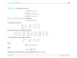 3.2    Produtos de Vetores                                                            193



Exemplo 3.16. Considere os vetores
                                         −→
                                     U = PQ= (1, −1, 1),
                                       −→
                                 V = PR= (1, −3, −1)        e
                                         −→
                                     W = PS = (−2, 1, −3)
                                      ¸˜
do Exemplo 3.15 na p´ gina 191. A equacao
                    a
                                                     ¯
                                      xU + yV + zW = 0
´
e equivalente ao sistema
                             
                                x +  y − 2z = 0
                               − x − 3y + z = 0
                                 x −  y − 3z = 0
                             

Escalonando a matriz do sistema obtemos
                                                              
               1     1 −2          1    1         −2       1  1 −2
            −1 −3        1  ∼  0 −2            −1  ∼  0 −2 −1 
               1 −1 −3             0 −2           −1       0  0  0
  ´
A ultima matriz corresponde ao sistema
                                 x    + y − 2z = 0
                                      − 2y − z = 0
Assim
                                     5α    α         ¯
                                        U − V + αW = 0.
                                      2    2
Logo
                                        5      1
                                W = − U + V.
                                        2      2
Veriﬁque que realmente vale esta relacao entre os vetores U, V e W.
                                     ¸˜

Marco 2012
   ¸                                                                   Reginaldo J. Santos
 