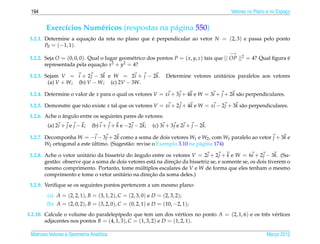 194                                                                                        Vetores no Plano e no Espaco
                                                                                                                      ¸


        Exerc´cios Num´ ricos (respostas na p´ gina 550)
             ı        e                      a
 3.2.1. Determine a equacao da reta no plano que e perpendicular ao vetor N = (2, 3) e passa pelo ponto
                        ¸˜                       ´
        P0 = (−1, 1).
                                                                                           −→
 3.2.2. Seja O = (0, 0, 0). Qual o lugar geom´ trico dos pontos P = ( x, y, z) tais que || OP ||2 = 4? Qual ﬁgura e
                                             e                                                                    ´
        representada pela equacao x2 + y2 = 4?
                                ¸˜

 3.2.3. Sejam V = i + 2 j − 3k e W = 2i + j − 2k.                 Determine vetores unit´ rios paralelos aos vetores
                                                                                        a
         (a) V + W; (b) V − W; (c) 2V − 3W.

 3.2.4. Determine o valor de x para o qual os vetores V = xi + 3 j + 4k e W = 3i + j + 2k s˜ o perpendiculares.
                                                                                           a

 3.2.5. Demonstre que n˜ o existe x tal que os vetores V = xi + 2 j + 4k e W = xi − 2 j + 3k s˜ o perpendiculares.
                       a                                                                      a
               ˆ
 3.2.6. Ache o angulo entre os seguintes pares de vetores:
         (a) 2i + j e j − k;   (b) i + j + k e −2 j − 2k;   (c) 3i + 3 j e 2i + j − 2k.

 3.2.7. Decomponha W = −i − 3 j + 2k como a soma de dois vetores W1 e W2 , com W1 paralelo ao vetor j + 3k e
        W2 ortogonal a este ultimo. (Sugest˜ o: revise o Exemplo 3.10 na p´ gina 174)
                            ´              a                              a

 3.2.8. Ache o vetor unit´ rio da bissetriz do angulo entre os vetores V = 2i + 2 j + k e W = 6i + 2 j − 3k. (Su-
                          a                    ˆ
            a                                          a        ¸˜
        gest˜ o: observe que a soma de dois vetores est´ na direcao da bissetriz se, e somente se, os dois tiverem o
        mesmo comprimento. Portanto, tome multiplos escalares de V e W de forma que eles tenham o mesmo
                                                 ´
                                                     ¸˜
        comprimento e tome o vetor unit´ rio na direcao da soma deles.)
                                          a
 3.2.9. Veriﬁque se os seguintes pontos pertencem a um mesmo plano:
         (a) A = (2, 2, 1), B = (3, 1, 2), C = (2, 3, 0) e D = (2, 3, 2);
        (b) A = (2, 0, 2), B = (3, 2, 0), C = (0, 2, 1) e D = (10, −2, 1);
3.2.10. Calcule o volume do paralelep´pedo que tem um dos v´ rtices no ponto A = (2, 1, 6) e os trˆ s v´ rtices
                                       ı                           e                              e e
        adjacentes nos pontos B = (4, 1, 3), C = (1, 3, 2) e D = (1, 2, 1).

 Matrizes Vetores e Geometria Anal´tica
                                  ı                                                                         Marco 2012
                                                                                                               ¸
 