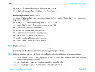 196                                                                                   Vetores no Plano e no Espaco
                                                                                                                 ¸


       >> pe(V,W) calcula o produto escalar do vetor V pelo vetor W.
       >> pv(V,W) calcula o produto vetorial do vetor V pelo vetor W.

       Comandos gr´ ﬁcos do pacote GAAL:
                  a
       >> desvet(P,V) desenha o vetor V com origem no ponto P e >> desvet(V) desenha o vetor V com origem
       no ponto O = (0, 0, 0).
       >> po([P1;P2;...;Pn]) desenha os pontos P1, P2, ..., Pn.
       >> lineseg(P1,P2,’cor’) desenha o segmento de reta P1P2.
       >> eixos desenha os eixos coordenados.
       >> box desenha uma caixa em volta da ﬁgura.
       >> axiss reescala os eixos com a mesma escala.
       >> rota faz uma rotacao em torno do eixo z.
                           ¸˜
       >> zoom3(fator) ampliﬁca a regi˜ o pelo fator.
                                      a
       >> tex(P,’texto’) coloca o texto no ponto P.


3.2.17. Digite no prompt
                                                       demog21,
                                 ¸˜                  ¸˜
       (sem a v´rgula!). Esta funcao demonstra as funcoes gr´ ﬁcas para vetores.
               ı                                            a

3.2.18. Coloque em duas vari´ veis V e W dois vetores bi-dimensionais ou tri-dimensionais a seu crit´ rio.
                            a                                                                       e

                       ¸˜                                                       ´
         (a) Use a funcao ilvijk(V) para visualizar o vetor V como uma soma de multiplos escalares
             (combinacao linear) dos vetores i, j e k.
                     ¸˜
        (b) Use a funcao ilpv(V,W) para visualizar o produto vetorial V × W.
                     ¸˜
         (c) Use a funcao ilproj(W,V) para visualizar a projecao de V em W.
                      ¸˜                                     ¸˜

 Matrizes Vetores e Geometria Anal´tica
                                  ı                                                                    Marco 2012
                                                                                                          ¸
 
