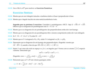 3.2    Produtos de Vetores                                                                                        197


3.2.19. Use o M ATLAB     para resolver os Exerc´cios Num´ ricos
                                                ı        e


       Exerc´cios Teoricos
            ı       ´
                                      ´                          `      ´               `
3.2.20. Mostre que em um triˆ ngulo isosceles a mediana relativa a base e perpendicular a base.
                            a

                     ˆ                                          ´
3.2.21. Mostre que o angulo inscrito em uma semicircunferˆ ncia e reto.
                                                         e

                                                                                                      −→          −→
       Sugest˜ o para os proximos 2 exerc´cios: Considere o paralelogramo ABCD. Seja U = AB e V = AD.
             a             ´              ı
       Observe que as diagonais do paralelogramo s˜ o U + V e U − V.
                                                  a

                                                        a                      a       ´
3.2.22. Mostre que se as diagonais de um paralelogramo s˜ o perpendiculares ent˜ o ele e um losango.

                                                        e                          a       ´
3.2.23. Mostre que se as diagonais de um paralelogramo tˆ m o mesmo comprimento ent˜ o ele e um retˆ ngulo.
                                                                                                   a
                               ¯
3.2.24. Se V · W = V · U e V = 0, ent˜ o W = U?
                                     a

3.2.25. Mostre que se V e ortogonal a W1 e W2 , ent˜ o V e ortogonal a α1 W1 + α2 W2 .
                        ´                          a     ´

3.2.26. Demonstre que as diagonais de um losango s˜ o perpendiculares. (Sugest˜ o: mostre que
                                                  a                           a
       −→     −→                                         −→        −→        −→               −→
       AC · BD = 0, usando o fato de que AB= DC e || AB || = || BC ||.)

3.2.27. Sejam V um vetor n˜ o nulo no espaco e α, β e γ os angulos que V forma com os vetores i, j e k, respecti-
                          a               ¸                ˆ
        vamente. Demonstre que
                                            cos2 α + cos2 β + cos2 γ = 1 .
                                 V ·i                       V·j                        V ·k
       (Sugest˜ o: cos α =
              a                            ,   cos β =                  e cos γ =               )
                              ||V ||||i ||               ||V |||| j||               ||V ||||k||

3.2.28. Demonstre que, se V e W s˜ o vetores quaisquer, ent˜ o:
                                 a                         a
                       1
        (a) V · W =      ||V + W ||2 − ||V − W ||2 ;
                       4

 Marco 2012
    ¸                                                                                               Reginaldo J. Santos
 