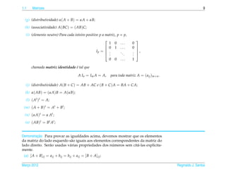 1.1   Matrizes                                                                                                 9


  (g) (distributividade) α( A + B) = αA + αB;
  (h) (associatividade) A( BC ) = ( AB)C;
  (i) (elemento neutro) Para cada inteiro positivo p a matriz, p × p,
                                                                           
                                                         1 0 ...        0
                                                        0 1 ...        0   
                                                 Ip =  .               .   ,
                                                                           
                                                        .       ..     .
                                                         .          .   .   
                                                         0   0   ...    1

      chamada matriz identidade e tal que
                                ´

                                      A In = Im A = A,    para toda matriz A = ( aij )m×n .

  (j) (distributividade) A( B + C ) = AB + AC e ( B + C ) A = BA + CA;
  (k) α( AB) = (αA) B = A(αB);
  (l) ( At )t = A;
 (m) ( A + B)t = At + Bt ;
  (n) (αA)t = α At ;
  (o) ( AB)t = Bt At ;


         ¸˜
Demonstracao. Para provar as igualdades acima, devemos mostrar que os elementos
da matriz do lado esquerdo s˜ o iguais aos elementos correspondentes da matriz do
                              a
                 a           a                        ´
lado direito. Ser˜ o usadas v´ rias propriedades dos numeros sem cit´ -las explicita-
                                                                    a
mente.
 (a) [ A + B]ij = aij + bij = bij + aij = [ B + A]ij ;

Marco 2012
   ¸                                                                                          Reginaldo J. Santos
 