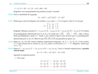3.2    Produtos de Vetores                                                                                                   199


         (d) U · (V × W ) = U · [(V + αU + βW ) × W ].
        (Sugest˜ o: use as propriedades dos produtos escalar e vetorial)
               a
3.2.36. Prove a identidade de Lagrange
                                               ||V × W ||2 = ||V ||2 ||W ||2 − (V · W )2 .

3.2.37. Mostre que a area do triˆ ngulo com v´ rtices ( xi , yi ), para i = 1, 2, 3 e igual a | det( A)|/2, em que
                     ´          a            e                                      ´
                                                                          
                                                              x1 y1 1
                                                   A =  x2 y2 1  .
                                                              x3 y3 1
        (Sugest˜ o: Marque os pontos P1 = ( x1 , y1 , 1), P2 = ( x2 , y2 , 1), P3 = ( x3 , y3 , 1) e P1 = ( x1 , y1 , 0). O volume
               a
                                                                                      −→        −→        −→
        do paralelep´pedo determinado por P1 , P2 , P3 e P1 e dado por | P1 P1 · P1 P2 × P1 P3 |. Mas, a altura
                     ı                                      ´
                             ´                                    ´       ` ´               ´
        deste paralelep´pedo e igual a 1. Assim, o seu volume e igual a area da base que e o paralelogramo
                       ı
                                                         −→    −→       −→
        determinado por P1 , P2 e P3 . Observe que OP1 , P1 P2 e P1 P3 s˜ o paralelos ao plano xy.)
                                                                        a
3.2.38. Sejam U1 , U2 e U3 trˆ s vetores unit´ rios mutuamente ortogonais. Se A = [ U1 U2 U3 ] e uma matriz
                             e               a                                                         ´
        3 × 3 cujas colunas s˜ o os vetores U1 , U2 e U3 , ent˜ o A e invert´vel e A−1 = At . (Sugest˜ o: mostre que
                             a                                a     ´       ı                        a
        At A = I3 .)
3.2.39. Sejam U = (u1 , u2 , u3 ), V = (v1 , v2 , v3 ) e W = (w1 , w2 , w3 ). Prove a formula seguinte para o produto
                                                                                       ´
        vetorial duplo
                                           U × (V × W ) = (U · W )V − (U · V )W,
        seguindo os seguintes passos:
         (a) Prove que
                                                   U × (i × j )     = (U · j ) i − (U · i ) j
                                                   U × ( j × k)     = (U · k ) j − (U · j ) k
                                                   U × (k × i )     = (U · i ) k − (U · k ) i

 Marco 2012
    ¸                                                                                                          Reginaldo J. Santos
 