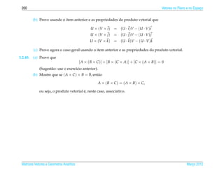 200                                                                                          Vetores no Plano e no Espaco
                                                                                                                        ¸


          (b) Prove usando o item anterior e as propriedades do produto vetorial que

                                                 U × (V × i )   = (U · i ) V − (U · V ) i
                                                 U × (V × j )   = (U · j ) V − (U · V ) j
                                                 U × (V × k )   = (U · k ) V − (U · V ) k

          (c) Prove agora o caso geral usando o item anterior e as propriedades do produto vetorial.

3.2.40.   (a) Prove que
                                          [ A × ( B × C )] + [ B × (C × A)] + [C × ( A × B)] = 0
              (Sugest˜ o: use o exerc´cio anterior).
                     a               ı
                                              ¯
          (b) Mostre que se ( A × C ) × B = 0, ent˜ oa

                                                      A × ( B × C ) = ( A × B) × C,

                                          ´
              ou seja, o produto vetorial e, neste caso, associativo.




 Matrizes Vetores e Geometria Anal´tica
                                  ı                                                                           Marco 2012
                                                                                                                 ¸
 