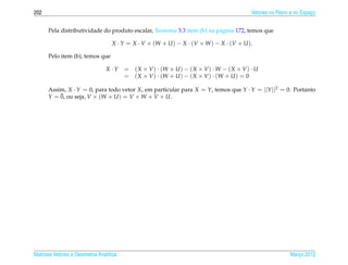 202                                                                                         Vetores no Plano e no Espaco
                                                                                                                      ¸


      Pela distributividade do produto escalar, Teorema 3.3 item (b) na p´ gina 172, temos que
                                                                         a

                                   X · Y = X · V × (W + U ) − X · ( V × W ) − X · ( V × U ) .

      Pelo item (b), temos que

                                 X·Y     = ( X × V ) · (W + U ) − ( X × V ) · W − ( X × V ) · U
                                         = ( X × V ) · (W + U ) − ( X × V ) · (W + U ) = 0

      Assim, X · Y = 0, para todo vetor X, em particular para X = Y, temos que Y · Y = ||Y ||2 = 0. Portanto
          ¯
      Y = 0, ou seja, V × (W + U ) = V × W + V × U.




Matrizes Vetores e Geometria Anal´tica
                                 ı                                                                          Marco 2012
                                                                                                               ¸
 