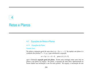 4

Retas e Planos



           4.1        ¸˜
                  Equacoes de Retas e Planos
                     ¸˜
           4.1.1 Equacoes do Plano
               ¸˜
           Equacao Geral
           No plano a equacao geral de uma reta e ax + by + c = 0. No espaco um plano e o
                           ¸˜                       ´                     ¸           ´
           conjunto dos pontos P = ( x, y, z) que satisfazem a equacao
                                                                   ¸˜

                              ax + by + cz + d = 0,   para a, b, c, d ∈ R,

               ´
           que e chamada equa¸ ao geral do plano. Existe uma analogia entre uma reta no
                               c˜
                                                        ¸˜              ´
           plano e um plano no espaco. No plano, a equacao de uma reta e determinada se
                                     ¸
                                  ¸˜                                           ¸˜
           forem dados sua inclinacao e um de seus pontos. No espaco, a inclinacao de um
                                                                  ¸

                                     204
 
