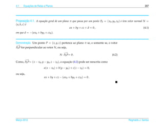 4.1         ¸˜
        Equacoes de Retas e Planos                                                                             207




       ¸˜
Proposicao 4.1. A equa¸ ao geral de um plano π que passa por um ponto P0 = ( x0 , y0 , z0 ) e tem vetor normal N =
                      c˜
( a, b, c) e
           ´
                                                 ax + by + cz + d = 0 ,                                       (4.1)
em que d = −( ax0 + by0 + cz0 ).


         ¸˜
Demonstracao. Um ponto P = ( x, y, z) pertence ao plano π se, e somente se, o vetor
−→
P0 P for perpendicular ao vetor N, ou seja,
                                            −→
                                        N · P0 P= 0 .                               (4.2)
           −→
Como, P0 P= ( x − x0 , y − y0 , z − z0 ), a equacao (4.2) pode ser reescrita como
                                                ¸˜

                          a( x − x0 ) + b(y − y0 ) + c(z − z0 ) = 0,

ou seja,
                          ax + by + cz − ( ax0 + by0 + cz0 ) = 0 .




Marco 2012
   ¸                                                                                            Reginaldo J. Santos
 